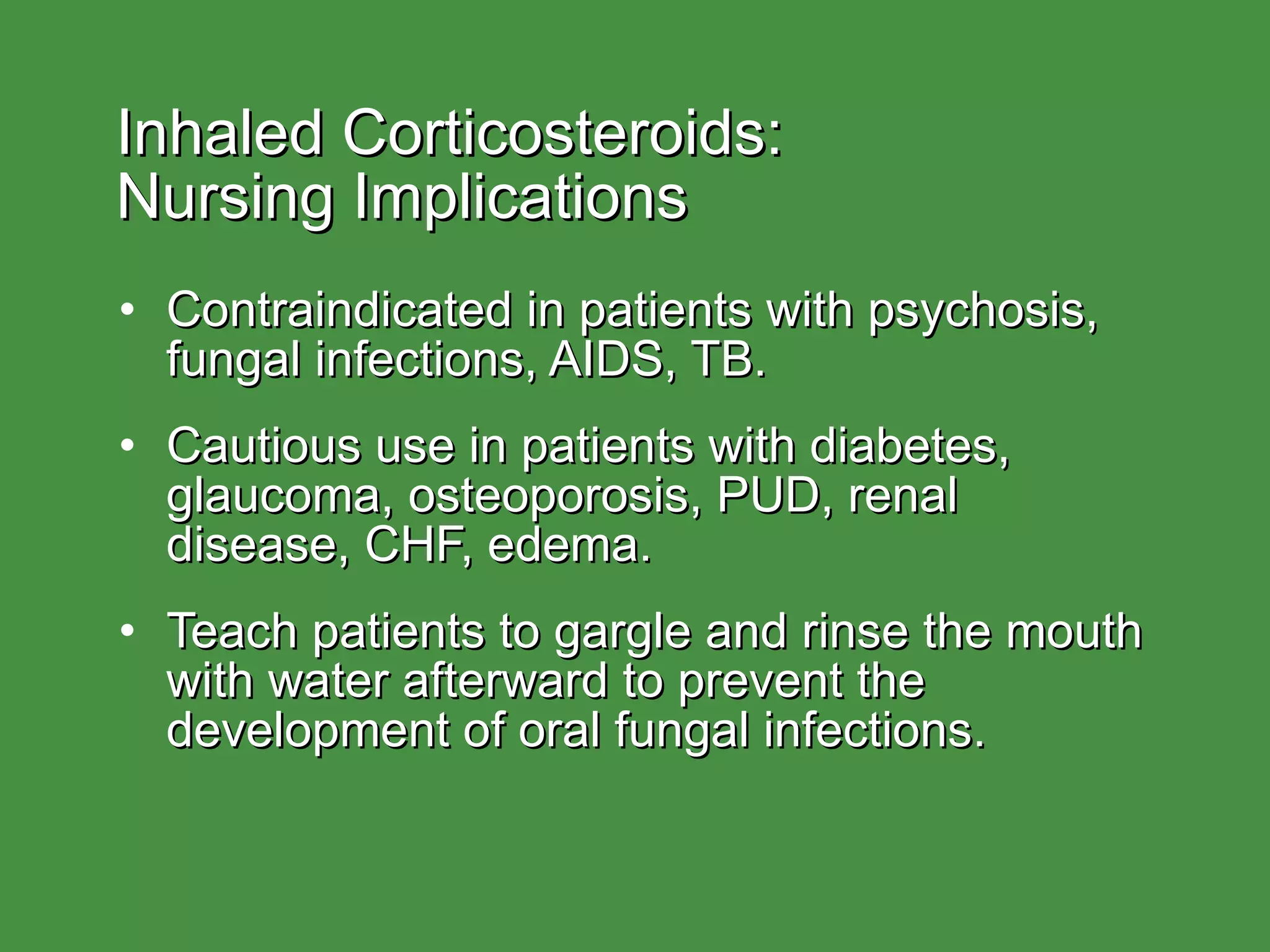 Inhaled Corticosteroids:  Nursing Implications Contraindicated in patients with psychosis, fungal infections, AIDS, TB. Cautious use in patients with diabetes, glaucoma, osteoporosis, PUD, renal disease, CHF, edema. Teach patients to gargle and rinse the mouth with water afterward to prevent the development of oral fungal infections. 