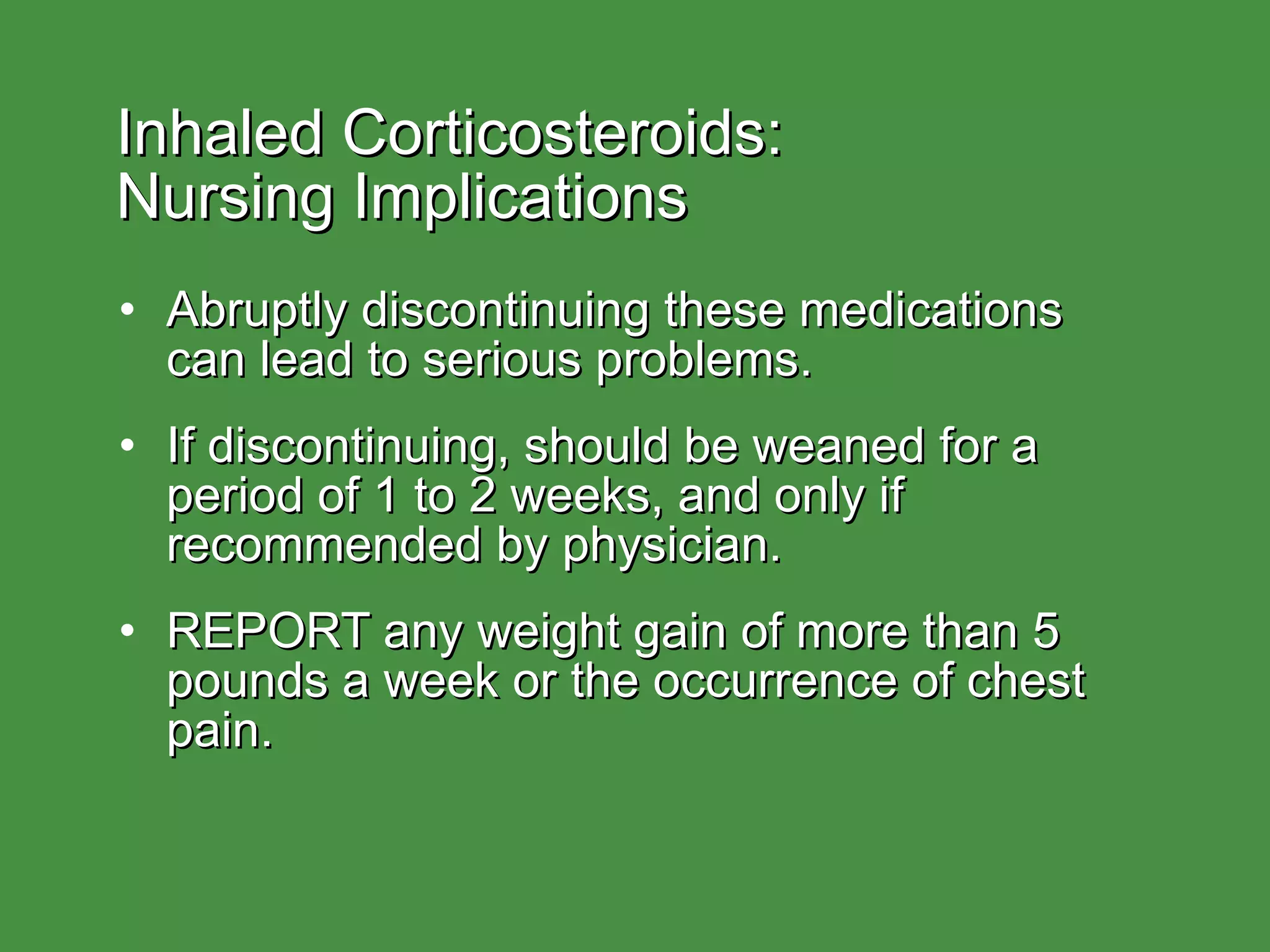 Inhaled Corticosteroids:  Nursing Implications Abruptly discontinuing these medications can lead to serious problems. If discontinuing, should be weaned for a period of 1 to 2 weeks, and only if recommended by physician. REPORT any weight gain of more than 5 pounds a week or the occurrence of chest pain. 
