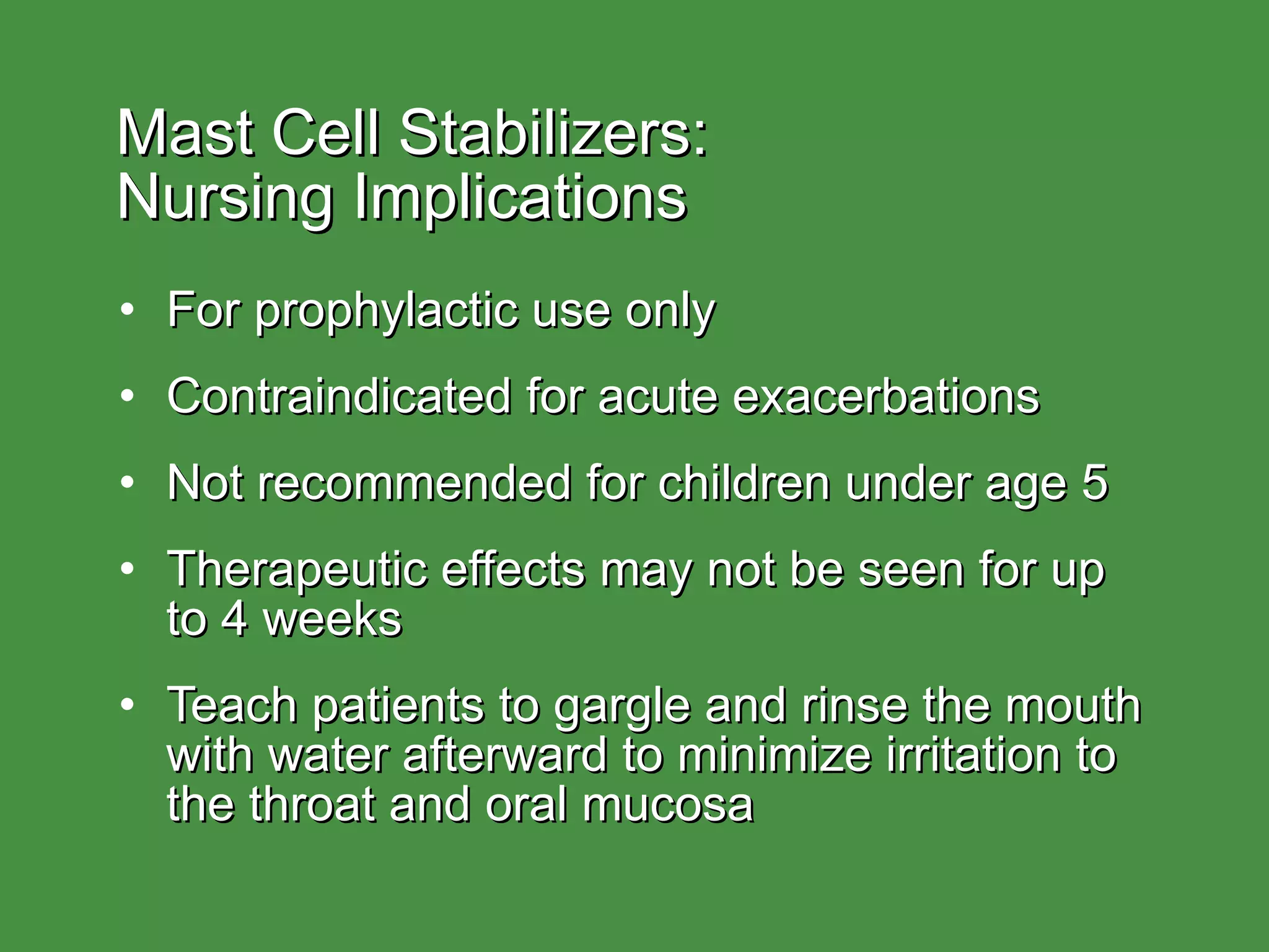 Mast Cell Stabilizers:  Nursing Implications For prophylactic use only Contraindicated for acute exacerbations Not recommended for children under age 5 Therapeutic effects may not be seen for up to 4 weeks Teach patients to gargle and rinse the mouth with water afterward to minimize irritation to the throat and oral mucosa 