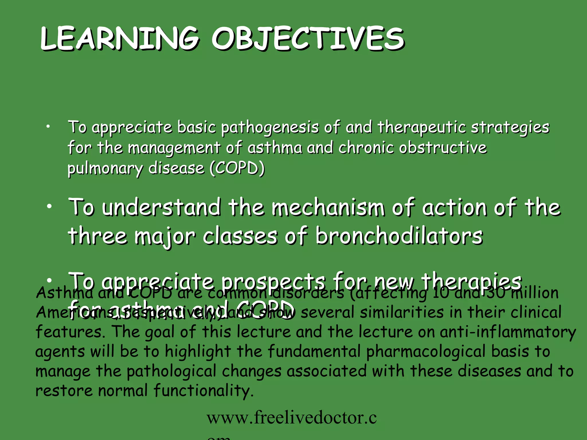 LEARNING OBJECTIVES To appreciate basic pathogenesis of and therapeutic strategies for the management of asthma and chronic obstructive pulmonary disease (COPD) To understand the mechanism of action of the three major classes of bronchodilators To appreciate prospects for new therapies for asthma and COPD Asthma and COPD are common disorders (affecting 10 and 30 million Americans, respectively) and show several similarities in their clinical features. The goal of this lecture and the lecture on anti-inflammatory agents will be to highlight the fundamental pharmacological basis to manage the pathological changes associated with these diseases and to restore normal functionality. www.freelivedoctor.com 