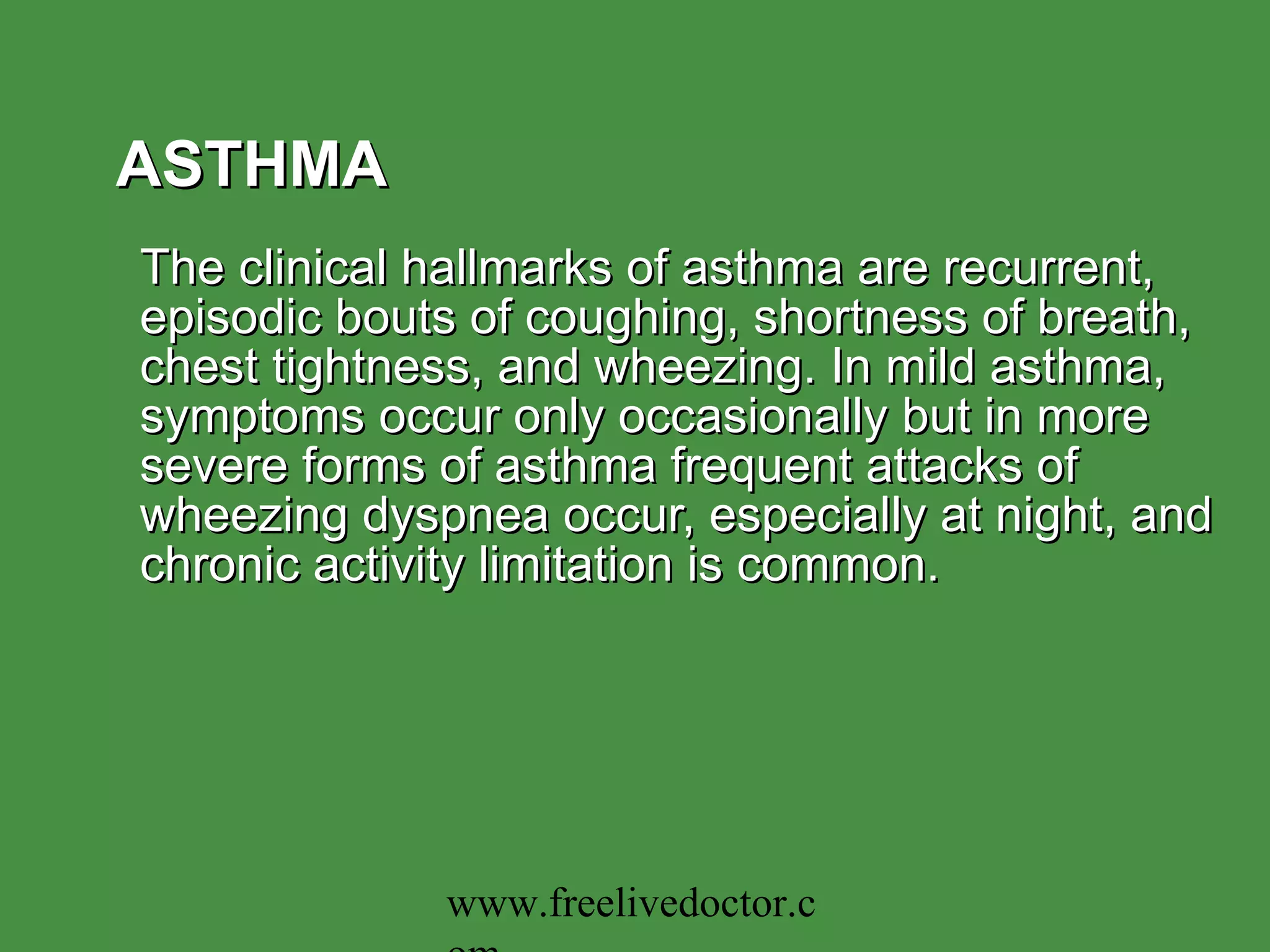 ASTHMA The clinical hallmarks of asthma are recurrent, episodic bouts of coughing, shortness of breath, chest tightness, and wheezing. In mild asthma, symptoms occur only occasionally but in more severe forms of asthma frequent attacks of wheezing dyspnea occur, especially at night, and chronic activity limitation is common.  www.freelivedoctor.com 