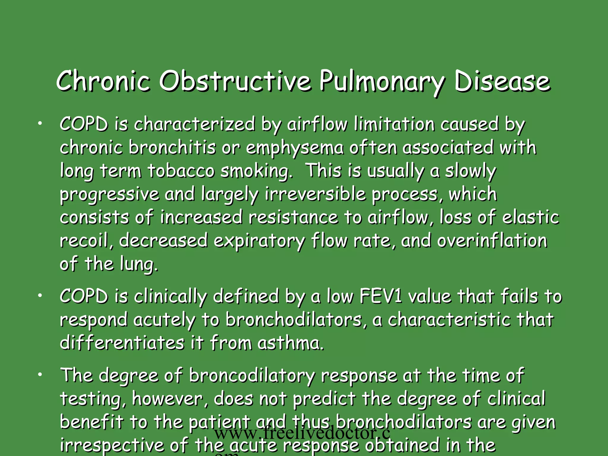 Chronic Obstructive Pulmonary Disease   COPD is characterized by airflow limitation caused by chronic bronchitis or emphysema often associated with long term tobacco smoking.  This is usually a slowly progressive and largely irreversible process, which consists of increased resistance to airflow, loss of elastic recoil, decreased expiratory flow rate, and overinflation of the lung.  COPD is clinically defined by a low FEV1 value that fails to respond acutely to bronchodilators, a characteristic that differentiates it from asthma.  The degree of broncodilatory response at the time of testing, however, does not predict the degree of clinical benefit to the patient and thus bronchodilators are given irrespective of the acute response obtained in the pulmonary function laboratory.   www.freelivedoctor.com 