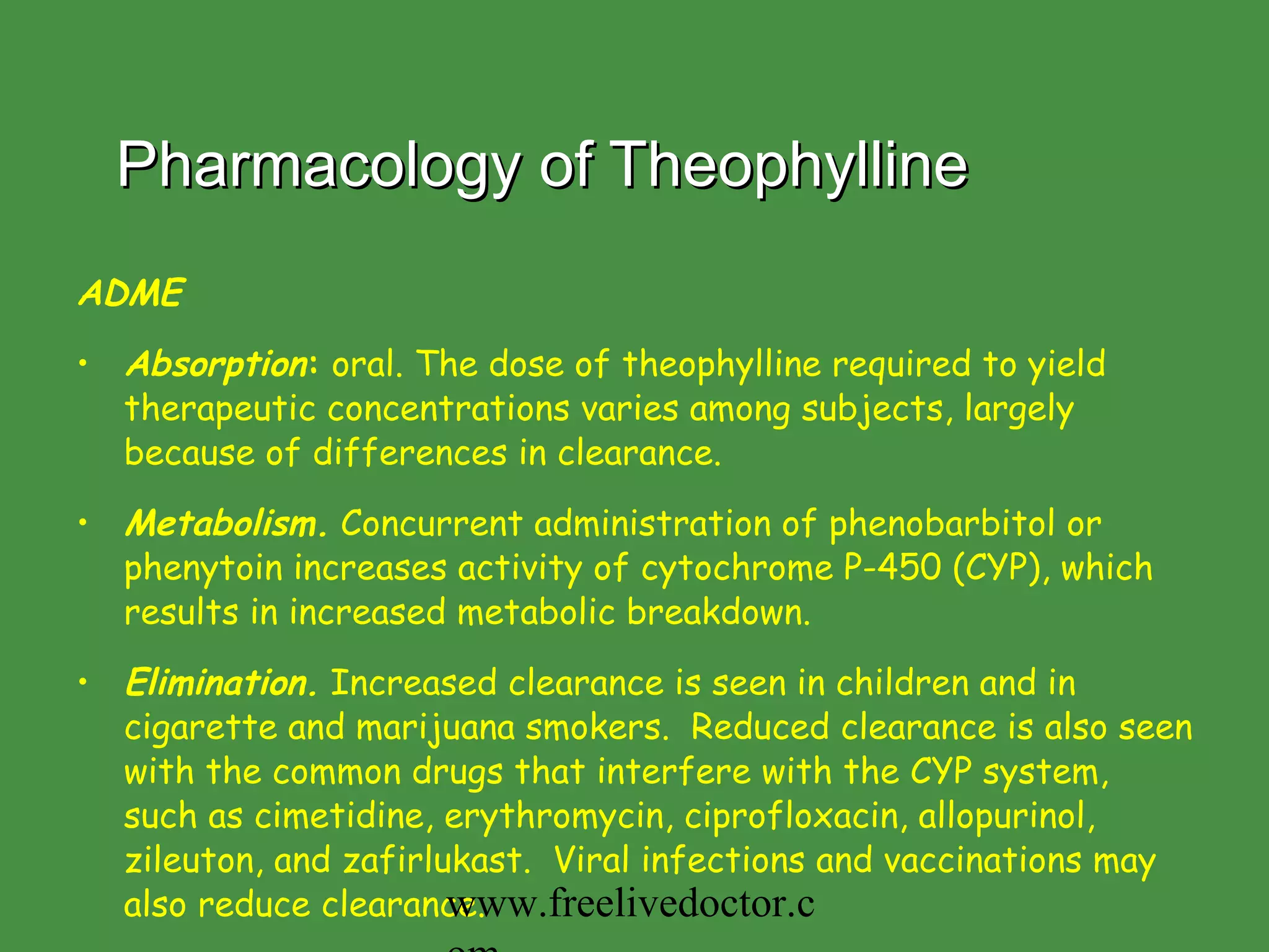 Pharmacology of Theophylline ADME Absorption :  oral. The dose of theophylline required to yield therapeutic concentrations varies among subjects, largely because of differences in clearance.  Metabolism.  Concurrent administration of phenobarbitol or phenytoin increases activity of cytochrome P-450 (CYP), which results in increased metabolic breakdown.  Elimination.  Increased clearance is seen in children and in cigarette and marijuana smokers.  Reduced clearance is also seen with the common drugs that interfere with the CYP system, such as cimetidine, erythromycin, ciprofloxacin, allopurinol, zileuton, and zafirlukast.  Viral infections and vaccinations may also reduce clearance. www.freelivedoctor.com 
