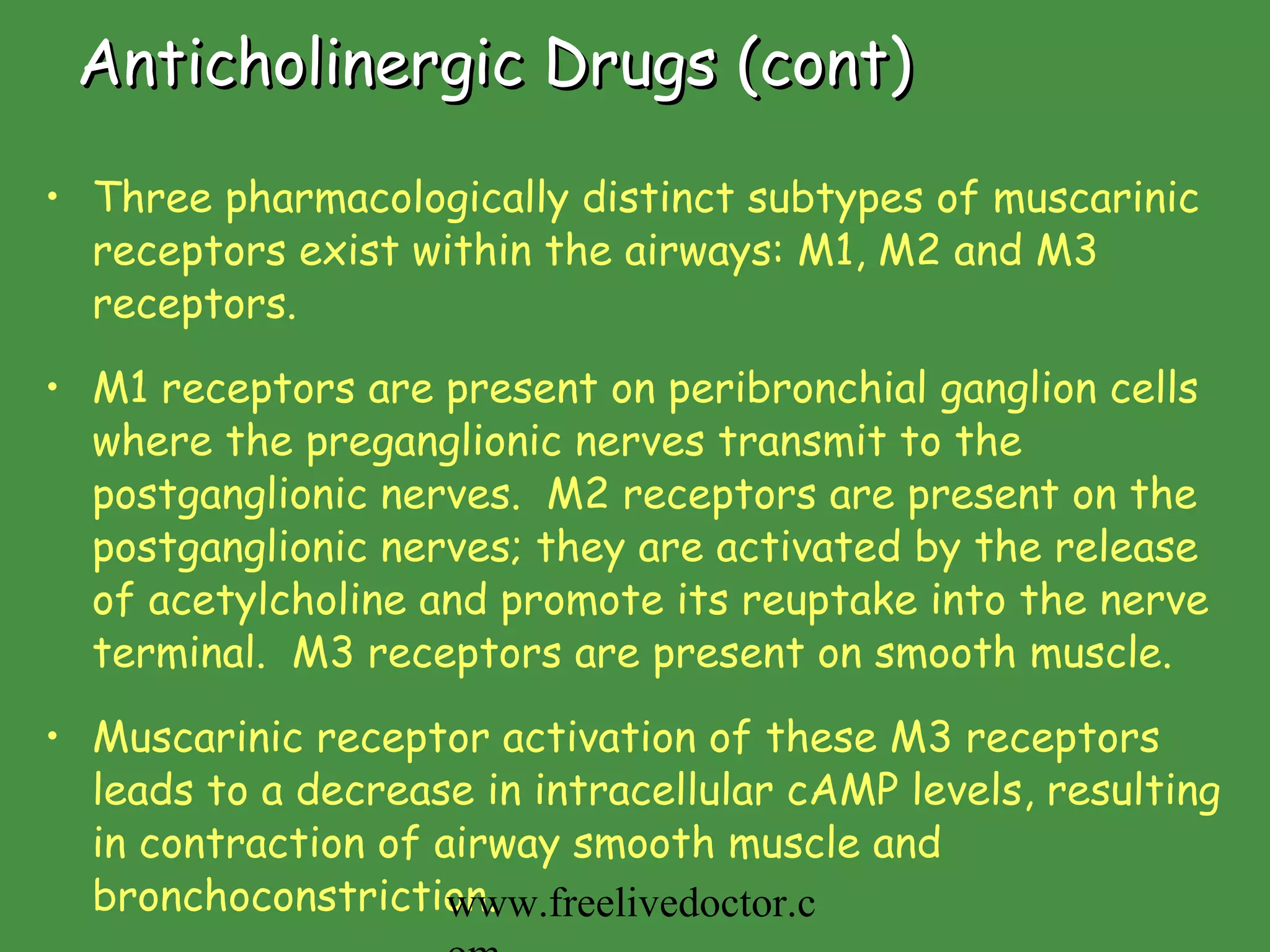 Anticholinergic Drugs (cont) Three pharmacologically distinct subtypes of muscarinic receptors exist within the airways: M1, M2 and M3 receptors.  M1 receptors are present on peribronchial ganglion cells where the preganglionic nerves transmit to the postganglionic nerves.  M2 receptors are present on the postganglionic nerves; they are activated by the release of acetylcholine and promote its reuptake into the nerve terminal.  M3 receptors are present on smooth muscle.  Muscarinic receptor activation of these M3 receptors leads to a decrease in intracellular cAMP levels, resulting in contraction of airway smooth muscle and bronchoconstriction. www.freelivedoctor.com 