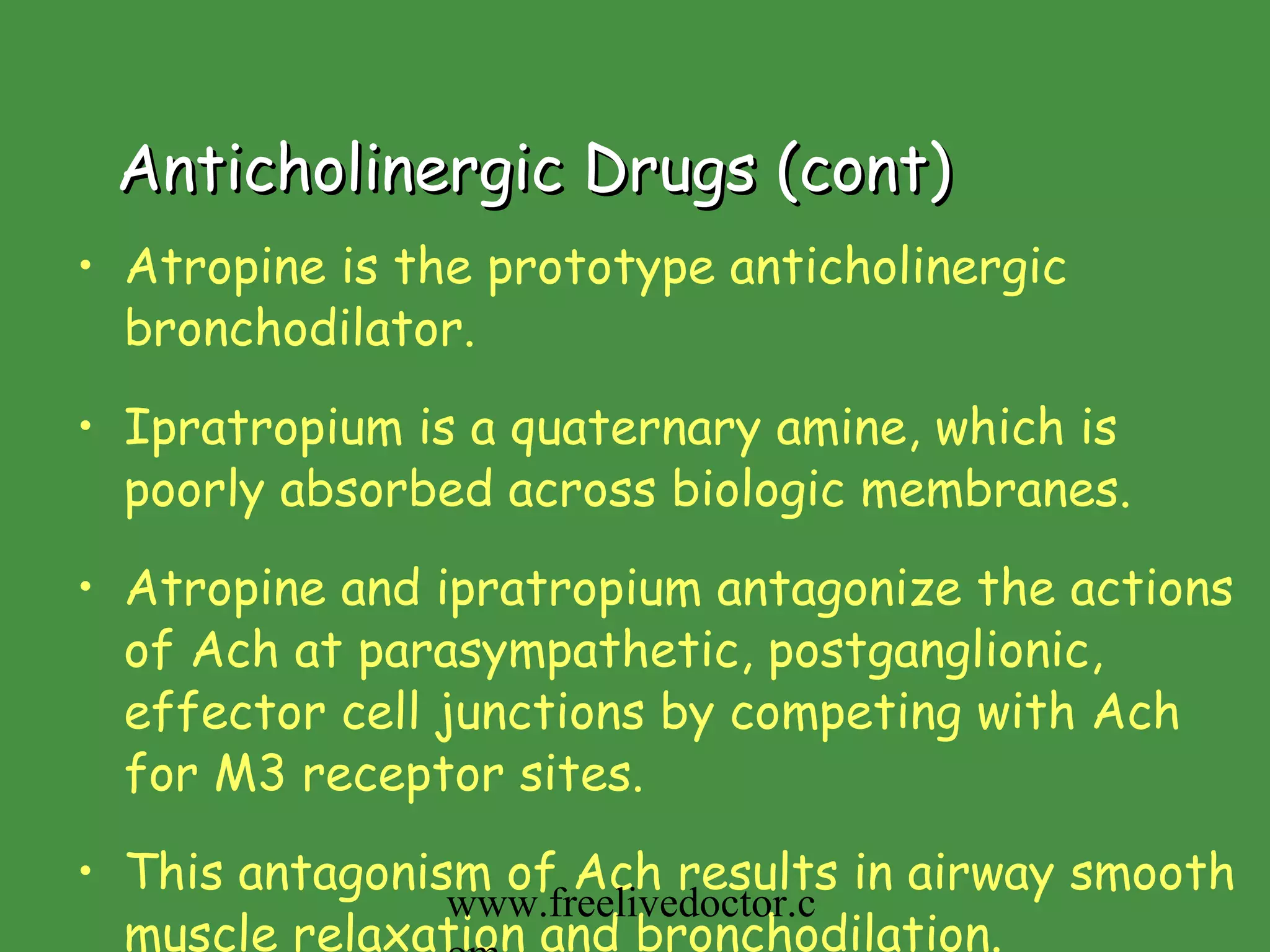 Anticholinergic Drugs (cont) Atropine is the prototype anticholinergic bronchodilator.  Ipratropium is a quaternary amine, which is poorly absorbed across biologic membranes. Atropine and ipratropium antagonize the actions of Ach at parasympathetic, postganglionic, effector cell junctions by competing with Ach for M3 receptor sites. This antagonism of Ach results in airway smooth muscle relaxation and bronchodilation. www.freelivedoctor.com 