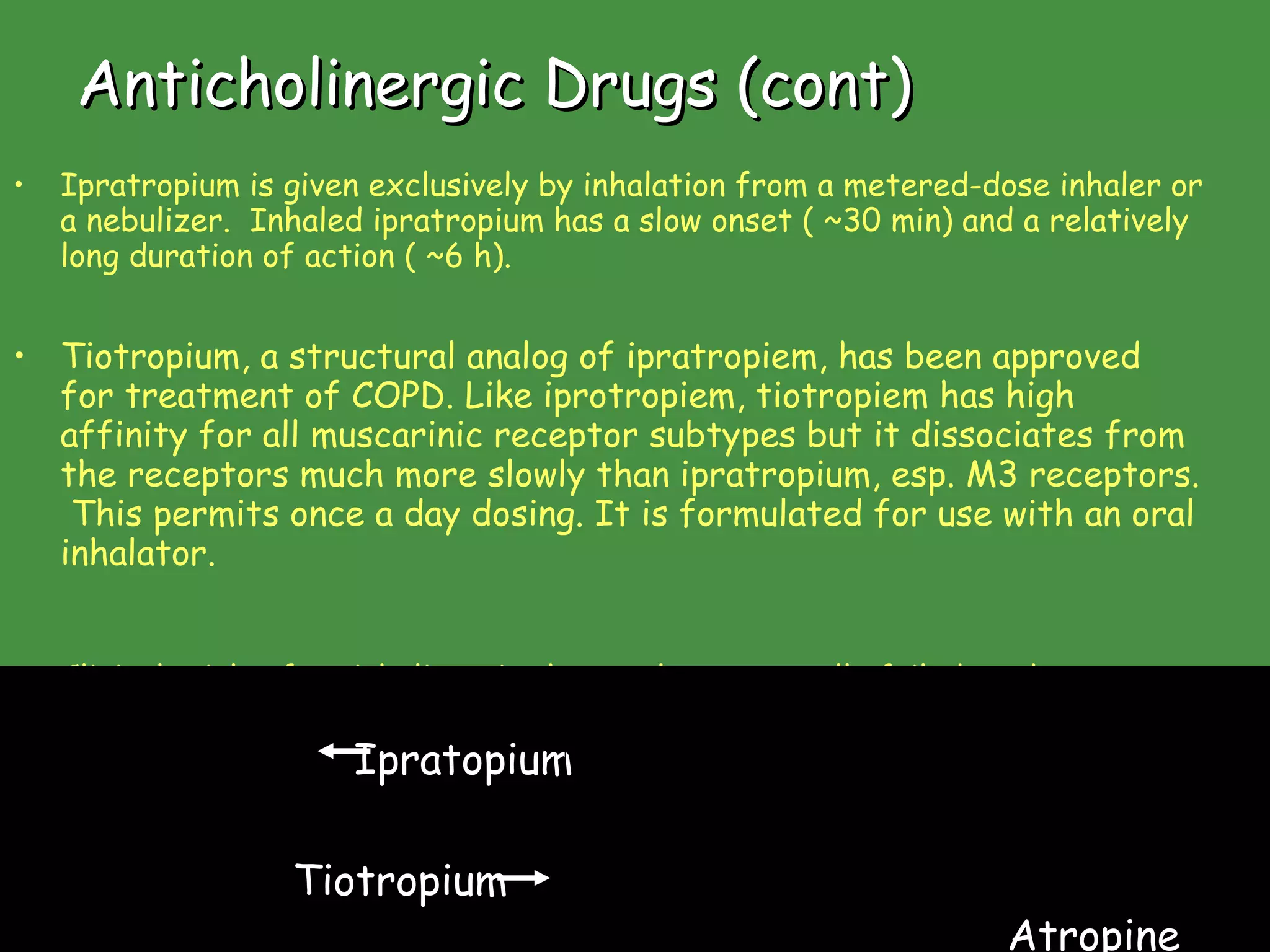 Anticholinergic Drugs (cont) Ipratropium is given exclusively by inhalation from a metered-dose inhaler or a nebulizer.  Inhaled ipratropium has a slow onset ( ~30 min) and a relatively long duration of action ( ~6 h). Tiotropium, a structural analog of ipratropiem, has been approved for treatment of COPD. Like iprotropiem, tiotropiem has high affinity for all muscarinic receptor subtypes but it dissociates from the receptors much more slowly than ipratropium, esp. M3 receptors.  This permits once a day dosing. It is formulated for use with an oral inhalator.   Clinical trials of anticholinergic therapy have generally failed to show significant benefit in asthma.  This relative lack of efficacy in asthma contrasts with COPD, in which anticholinergic agents are among the most effective therapies. Ipratopium Tiotropium Atropine www.freelivedoctor.com 