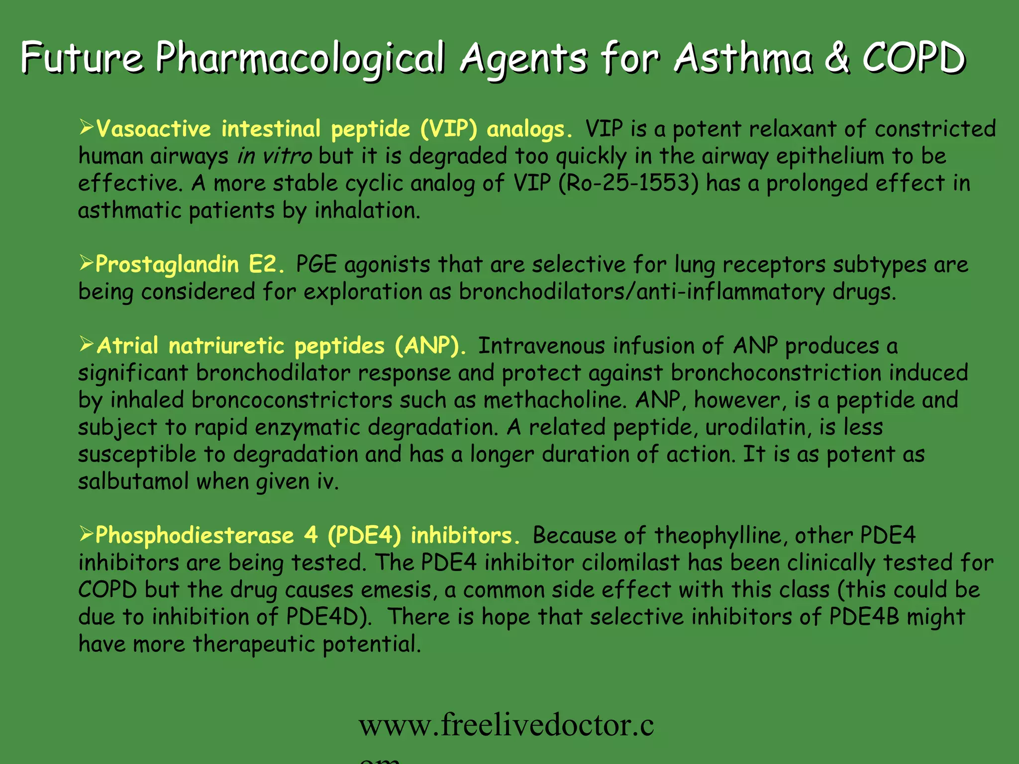Future Pharmacological Agents for Asthma & COPD Vasoactive intestinal peptide (VIP) analogs.   VIP is a potent relaxant of constricted human airways  in vitro  but it is degraded too quickly in the airway epithelium to be effective. A more stable cyclic analog of VIP (Ro-25-1553) has a prolonged effect in asthmatic patients by inhalation.  Prostaglandin E2.   PGE agonists that are selective for lung receptors subtypes are being considered for exploration as bronchodilators/anti-inflammatory drugs.   Atrial natriuretic peptides (ANP).   Intravenous infusion of ANP produces a significant bronchodilator response and protect against bronchoconstriction induced by inhaled broncoconstrictors such as methacholine. ANP, however, is a peptide and subject to rapid enzymatic degradation. A related peptide, urodilatin, is less susceptible to degradation and has a longer duration of action. It is as potent as salbutamol when given iv. Phosphodiesterase 4 (PDE4) inhibitors.   Because of theophylline, other PDE4 inhibitors are being tested. The PDE4 inhibitor cilomilast has been clinically tested for COPD but the drug causes emesis, a common side effect with this class (this could be due to inhibition of PDE4D).  There is hope that selective inhibitors of PDE4B might have more therapeutic potential.  www.freelivedoctor.com 
