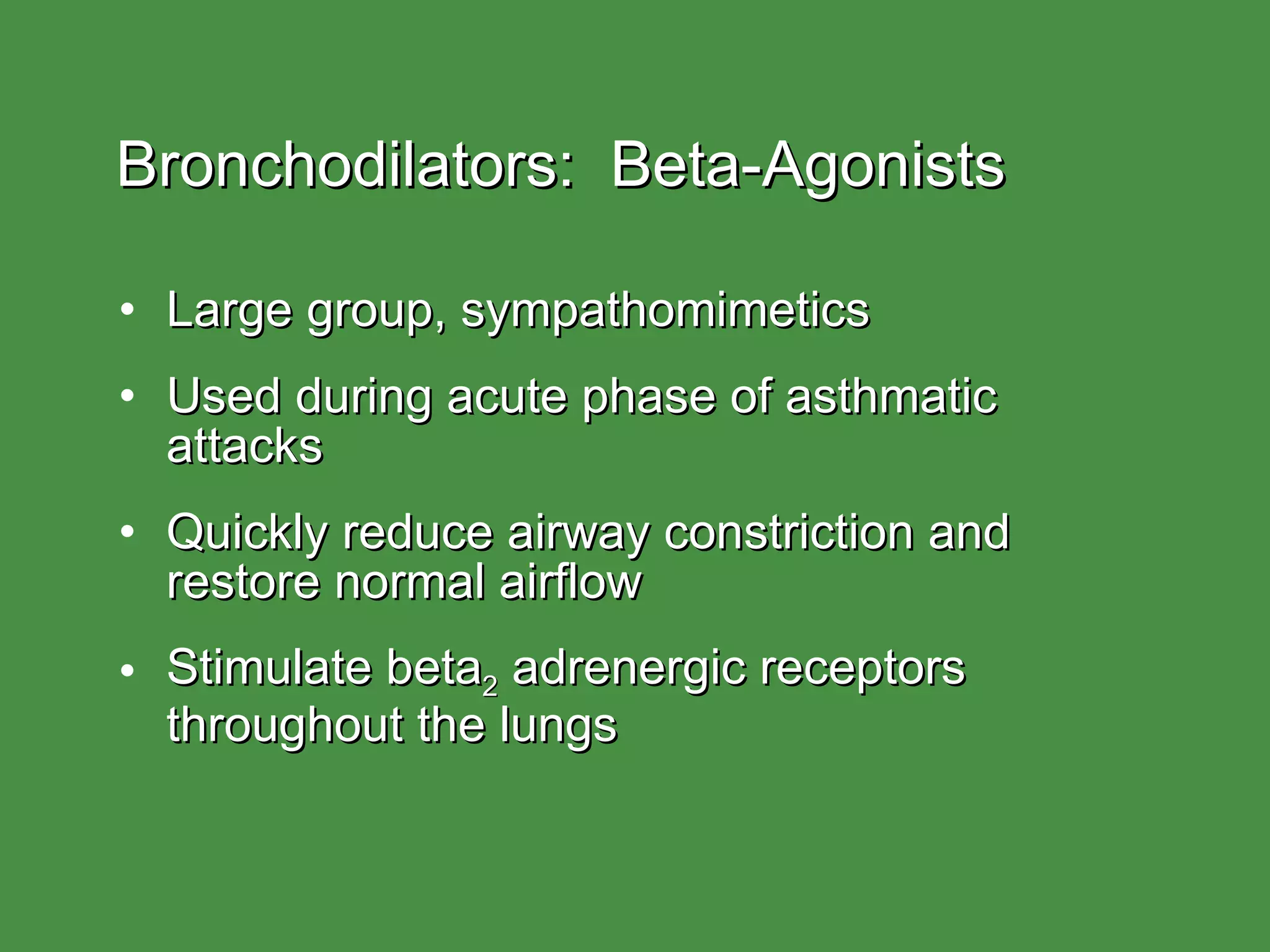Bronchodilators:  Beta-Agonists Large group, sympathomimetics Used during acute phase of asthmatic attacks Quickly reduce airway constriction and restore normal airflow Stimulate beta 2  adrenergic receptors throughout the lungs 