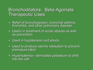 Bronchodilators:  Beta-Agonists Therapeutic Uses Relief of bronchospasm, bronchial asthma, bronchitis, and other pulmonary disease. Useful in treatment of acute attacks as well  as prevention. Used in hypotension and shock. Used to produce uterine relaxation to prevent premature labor. Hyperkalemia—stimulates potassium to shift into the cell. 