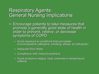 Respiratory Agents:  General Nursing Implications Encourage patients to take measures that promote a generally good state of health in order to prevent, relieve, or decrease symptoms of COPD. Avoid exposure to conditions that precipitate bronchospasms (allergens, smoking, stress, air pollutants) Adequate fluid intake Compliance with medical treatment Avoid excessive fatigue, heat, extremes in temperature, caffeine 