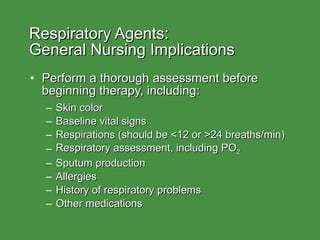Respiratory Agents:  General Nursing Implications Perform a thorough assessment before beginning therapy, including: Skin color Baseline vital signs Respirations (should be <12 or >24 breaths/min) Respiratory assessment, including PO 2 Sputum production Allergies History of respiratory problems Other medications  