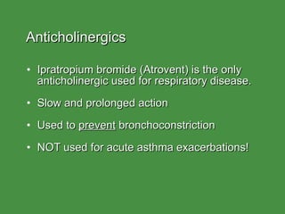 Anticholinergics Ipratropium bromide (Atrovent) is the only  anticholinergic used for respiratory disease. Slow and prolonged action Used to  prevent  bronchoconstriction NOT used for acute asthma exacerbations! 