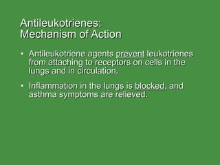 Antileukotrienes:  Mechanism of Action Antileukotriene agents  prevent  leukotrienes from attaching to receptors on cells in the lungs and in circulation. Inflammation in the lungs is  blocked , and asthma symptoms are relieved. 