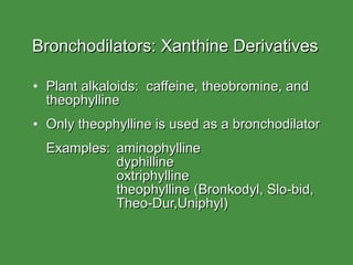 Bronchodilators: Xanthine Derivatives Plant alkaloids:  caffeine, theobromine, and theophylline Only theophylline is used as a bronchodilator Examples: aminophylline dyphilline  oxtriphylline theophylline (Bronkodyl, Slo-bid, Theo-Dur,Uniphyl) 