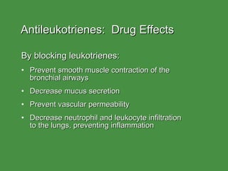 Antileukotrienes:  Drug Effects By blocking leukotrienes: Prevent smooth muscle contraction of the  bronchial airways Decrease mucus secretion Prevent vascular permeability Decrease neutrophil and leukocyte infiltration  to the lungs, preventing inflammation 