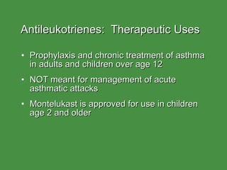 Antileukotrienes:  Therapeutic Uses Prophylaxis and chronic treatment of asthma in adults and children over age 12 NOT meant for management of acute asthmatic attacks Montelukast is approved for use in children age 2 and older 