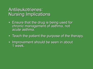 Antileukotrienes:  Nursing Implications Ensure that the drug is being used for chronic management of asthma, not  acute asthma. Teach the patient the purpose of the therapy. Improvement should be seen in about  1 week. 
