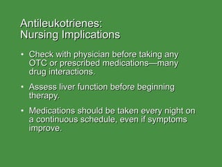 Antileukotrienes:  Nursing Implications Check with physician before taking any  OTC or prescribed medications—many  drug interactions. Assess liver function before beginning therapy. Medications should be taken every night on a continuous schedule, even if symptoms improve. 