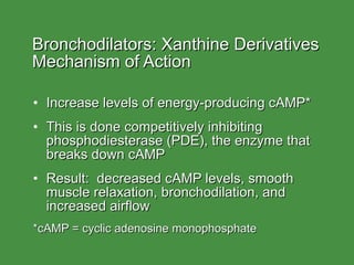 Bronchodilators: Xanthine Derivatives  Mechanism of Action Increase levels of energy-producing cAMP* This is done competitively inhibiting phosphodiesterase (PDE), the enzyme that breaks down cAMP Result:  decreased cAMP levels, smooth muscle relaxation, bronchodilation, and increased airflow *cAMP = cyclic adenosine monophosphate 