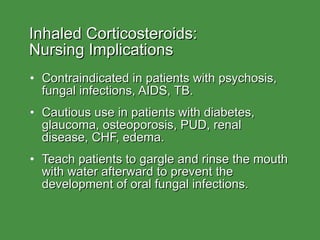 Inhaled Corticosteroids:  Nursing Implications Contraindicated in patients with psychosis, fungal infections, AIDS, TB. Cautious use in patients with diabetes, glaucoma, osteoporosis, PUD, renal disease, CHF, edema. Teach patients to gargle and rinse the mouth with water afterward to prevent the development of oral fungal infections. 