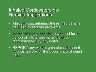Inhaled Corticosteroids:  Nursing Implications Abruptly discontinuing these medications can lead to serious problems. If discontinuing, should be weaned for a period of 1 to 2 weeks, and only if recommended by physician. REPORT any weight gain of more than 5 pounds a week or the occurrence of chest pain. 