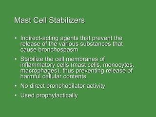 Mast Cell Stabilizers Indirect-acting agents that prevent the release of the various substances that  cause bronchospasm Stabilize the cell membranes of  inflammatory cells (mast cells, monocytes,  macrophages), thus preventing release of harmful cellular contents No direct bronchodilator activity Used prophylactically 