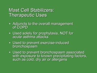 Mast Cell Stabilizers:  Therapeutic Uses Adjuncts to the overall management  of COPD Used solely for prophylaxis, NOT for  acute asthma attacks Used to prevent exercise-induced bronchospasm Used to prevent bronchospasm associated with exposure to known precipitating factors, such as cold, dry air or allergens 