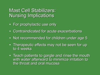 Mast Cell Stabilizers:  Nursing Implications For prophylactic use only Contraindicated for acute exacerbations Not recommended for children under age 5 Therapeutic effects may not be seen for up to 4 weeks Teach patients to gargle and rinse the mouth with water afterward to minimize irritation to the throat and oral mucosa 