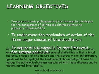 LEARNING OBJECTIVES To appreciate basic pathogenesis of and therapeutic strategies for the management of asthma and chronic obstructive pulmonary disease (COPD) To understand the mechanism of action of the three major classes of bronchodilators To appreciate prospects for new therapies for asthma and COPD Asthma and COPD are common disorders (affecting 10 and 30 million Americans, respectively) and show several similarities in their clinical features. The goal of this lecture and the lecture on anti-inflammatory agents will be to highlight the fundamental pharmacological basis to manage the pathological changes associated with these diseases and to restore normal functionality. www.freelivedoctor.com 