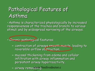 Pathological Features of Asthma Asthma is characterized physiologically by increased responsiveness of the trachea and bronchi to various stimuli and by widespread narrowing of the airways.  Chronic pathological features: contraction of airways smooth muscle, leading to reversible airflow obstruction,  mucosal thickening from edema and cellular infiltration with airway inflammation and persistent airway hyperreactivity,  airway remodeling.  www.freelivedoctor.com 