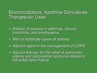 Bronchodilators: Xanthine Derivatives  Therapeutic Uses Dilation of airways in asthmas, chronic bronchitis, and emphysema Mild to moderate cases of asthma Adjunct agent in the management of COPD Adjunct therapy for the relief of pulmonary edema and paroxysmal nocturnal edema in left-sided heart failure 