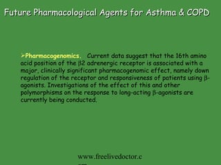 Future Pharmacological Agents for Asthma & COPD Pharmacogenomics.   Current data suggest that the 16th amino acid position of the   2 adrenergic receptor is associated with a major, clinically significant pharmacogenomic effect, namely down regulation of the receptor and responsiveness of patients using   -agonists. Investigations of the effect of this and other polymorphisms on the response to long-acting   -agonists are currently being conducted.   www.freelivedoctor.com 