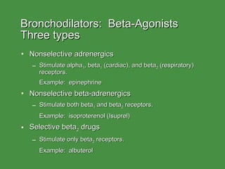 Bronchodilators:  Beta-Agonists Three types Nonselective adrenergics Stimulate alpha 1 , beta 1  (cardiac), and beta 2  (respiratory) receptors. Example:  epinephrine Nonselective beta-adrenergics Stimulate both beta 1  and beta 2  receptors. Example:  isoproterenol (Isuprel) Selective beta 2  drugs Stimulate only beta 2  receptors. Example:  albuterol 