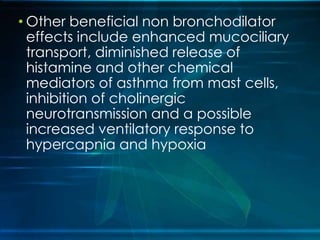 • Other beneficial non bronchodilator
effects include enhanced mucociliary
transport, diminished release of
histamine and other chemical
mediators of asthma from mast cells,
inhibition of cholinergic
neurotransmission and a possible
increased ventilatory response to
hypercapnia and hypoxia
 