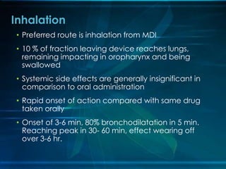 • Preferred route is inhalation from MDI
• 10 % of fraction leaving device reaches lungs,
remaining impacting in oropharynx and being
swallowed
• Systemic side effects are generally insignificant in
comparison to oral administration
• Rapid onset of action compared with same drug
taken orally
• Onset of 3-6 min, 80% bronchodilatation in 5 min.
Reaching peak in 30- 60 min, effect wearing off
over 3-6 hr.
Inhalation
 