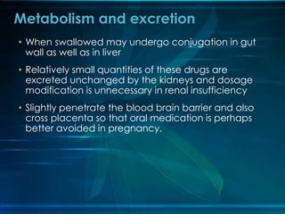 • When swallowed may undergo conjugation in gut
wall as well as in liver
• Relatively small quantities of these drugs are
excreted unchanged by the kidneys and dosage
modification is unnecessary in renal insufficiency
• Slightly penetrate the blood brain barrier and also
cross placenta so that oral medication is perhaps
better avoided in pregnancy.
Metabolism and excretion
 