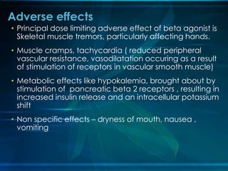 • Principal dose limiting adverse effect of beta agonist is
Skeletal muscle tremors, particularly affecting hands.
• Muscle cramps, tachycardia ( reduced peripheral
vascular resistance, vasodilatation occuring as a result
of stimulation of receptors in vascular smooth muscle)
• Metabolic effects like hypokalemia, brought about by
stimulation of pancreatic beta 2 receptors , resulting in
increased insulin release and an intracellular potassium
shift
• Non specific effects – dryness of mouth, nausea ,
vomiting
Adverse effects
 