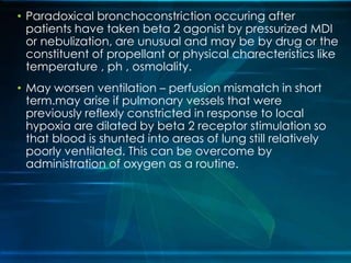 • Paradoxical bronchoconstriction occuring after
patients have taken beta 2 agonist by pressurized MDI
or nebulization, are unusual and may be by drug or the
constituent of propellant or physical charecteristics like
temperature , ph , osmolality.
• May worsen ventilation – perfusion mismatch in short
term.may arise if pulmonary vessels that were
previously reflexly constricted in response to local
hypoxia are dilated by beta 2 receptor stimulation so
that blood is shunted into areas of lung still relatively
poorly ventilated. This can be overcome by
administration of oxygen as a routine.
 