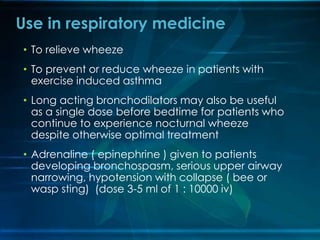 • To relieve wheeze
• To prevent or reduce wheeze in patients with
exercise induced asthma
• Long acting bronchodilators may also be useful
as a single dose before bedtime for patients who
continue to experience nocturnal wheeze
despite otherwise optimal treatment
• Adrenaline ( epinephrine ) given to patients
developing bronchospasm, serious upper airway
narrowing, hypotension with collapse ( bee or
wasp sting) (dose 3-5 ml of 1 : 10000 iv)
Use in respiratory medicine
 