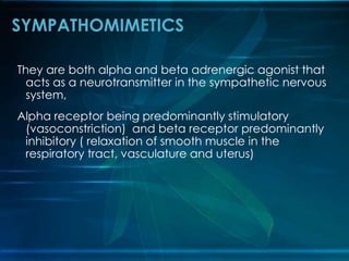 They are both alpha and beta adrenergic agonist that
acts as a neurotransmitter in the sympathetic nervous
system,
Alpha receptor being predominantly stimulatory
(vasoconstriction) and beta receptor predominantly
inhibitory ( relaxation of smooth muscle in the
respiratory tract, vasculature and uterus)
SYMPATHOMIMETICS
 