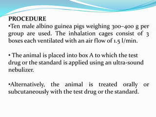 PROCEDURE
•Ten male albino guinea pigs weighing 300–400 g per
group are used. The inhalation cages consist of 3
boxes each ventilated with an air flow of 1.5 l/min.

• The animal is placed into box A to which the test
drug or the standard is applied using an ultra-sound
nebulizer.

•Alternatively, the animal is treated orally or
subcutaneously with the test drug or the standard.
 