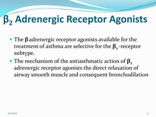 β2 Adrenergic Receptor Agonists
   The β adrenergic receptor agonists available for the
    treatment of asthma are selective for the β2 -receptor
    subtype.
   The mechanism of the antiasthmatic action of β2
    adrenergic receptor agonists the direct relaxation of
    airway smooth muscle and consequent bronchodilation




 11/1/2012                                                 3
 