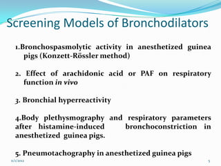 Screening Models of Bronchodilators
  1.Bronchospasmolytic activity in anesthetized guinea
     pigs (Konzett-Rössler method)

  2. Effect of arachidonic acid or PAF on respiratory
     function in vivo

  3. Bronchial hyperreactivity

  4.Body plethysmography and respiratory parameters
  after histamine-induced    bronchoconstriction in
  anesthetized guinea pigs.

  5. Pneumotachography in anesthetized guinea pigs
11/1/2012                                            5
 