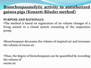 Bronchospasmolytic activity in anesthetized
guinea pigs (Konzett-Rössler method)
PURPOSE AND RATIONALE:
•The method is based on registration of air volume changes of a
living animal in a closed system consisting of the respiration
pump.


•Bronchospasm decreases the volume of inspired air and increases
the volume of excess air.


•Thus, the degree of bronchospasm can be quantified by recording
the volume of
excess air.
 