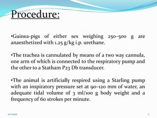 Procedure:
  •Guinea-pigs of either sex weighing 250–500 g are
  anaesthetized with 1.25 g/kg i.p. urethane.

  •The trachea is cannulated by means of a two way cannula,
  one arm of which is connected to the respiratory pump and
  the other to a Statham P23 Db transducer.

  •The animal is artificially respired using a Starling pump
  with an inspiratory pressure set at 90–120 mm of water, an
  adequate tidal volume of 3 ml/100 g body weight and a
  frequency of 60 strokes per minute.

11/1/2012                                                      7
 