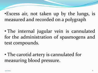 •Excess air, not taken up by the lungs, is
measured and recorded on a polygraph

• The internal jugular vein is cannulated
for the administration of spasmogens and
test compounds.

• The carotid artery is cannulated for
measuring blood pressure.
11/1/2012                                8
 