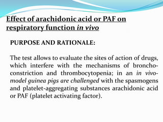 Effect of arachidonic acid or PAF on
respiratory function in vivo

 PURPOSE AND RATIONALE:

 The test allows to evaluate the sites of action of drugs,
 which interfere with the mechanisms of broncho-
 constriction and thrombocytopenia; in an in vivo-
 model guinea pigs are challenged with the spasmogens
 and platelet-aggregating substances arachidonic acid
 or PAF (platelet activating factor).
 