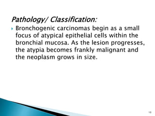 Pathology/ Classification:
 Bronchogenic carcinomas begin as a small
focus of atypical epithelial cells within the
bronchial mucosa. As the lesion progresses,
the atypia becomes frankly malignant and
the neoplasm grows in size.
10
 