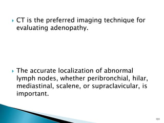  CT is the preferred imaging technique for
evaluating adenopathy.
 The accurate localization of abnormal
lymph nodes, whether peribronchial, hilar,
mediastinal, scalene, or supraclavicular, is
important.
101
 