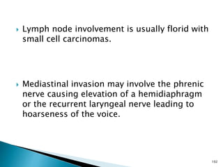  Lymph node involvement is usually florid with
small cell carcinomas.
 Mediastinal invasion may involve the phrenic
nerve causing elevation of a hemidiaphragm
or the recurrent laryngeal nerve leading to
hoarseness of the voice.
102
 
